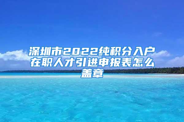 深圳市2022純積分入戶在職人才引進申報表怎么蓋章