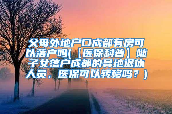 父母外地戶口成都有房可以落戶嗎(【醫(yī)?？破铡侩S子女落戶成都的異地退休人員，醫(yī)?？梢赞D(zhuǎn)移嗎？)