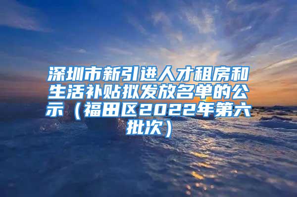 深圳市新引進(jìn)人才租房和生活補貼擬發(fā)放名單的公示（福田區(qū)2022年第六批次）