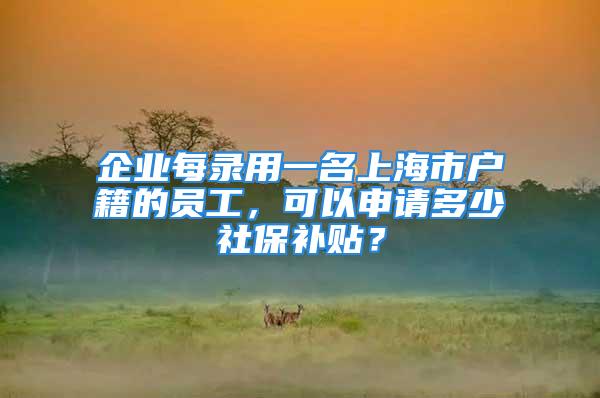 企業(yè)每錄用一名上海市戶籍的員工，可以申請(qǐng)多少社保補(bǔ)貼？