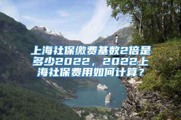 上海社保繳費基數(shù)2倍是多少2022，2022上海社保費用如何計算？