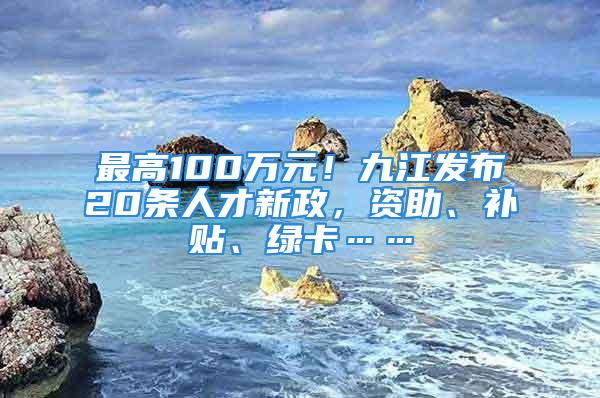 最高100萬(wàn)元！九江發(fā)布20條人才新政，資助、補(bǔ)貼、綠卡……