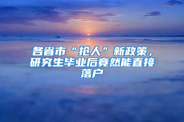 各省市“搶人”新政策，研究生畢業(yè)后竟然能直接落戶