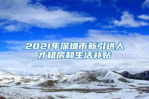 2021年深圳市新引進(jìn)人才租房和生活補(bǔ)貼