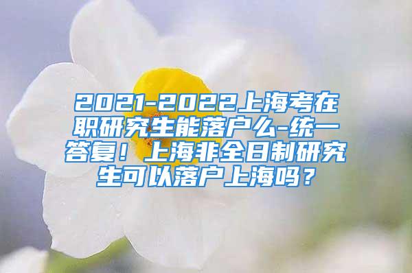 2021-2022上?？荚诼氀芯可苈鋺裘?統(tǒng)一答復(fù)！上海非全日制研究生可以落戶上海嗎？