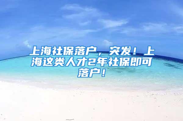 上海社保落戶，突發(fā)！上海這類人才2年社保即可落戶！