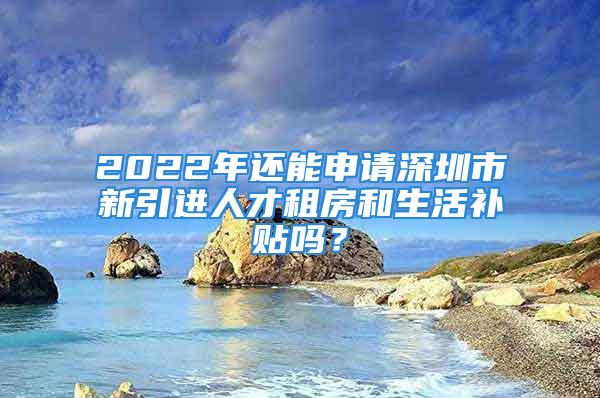 2022年還能申請深圳市新引進人才租房和生活補貼嗎？