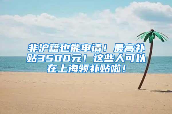 非滬籍也能申請！最高補貼3500元！這些人可以在上海領(lǐng)補貼啦！