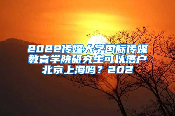 2022傳媒大學(xué)國際傳媒教育學(xué)院研究生可以落戶北京上海嗎？202