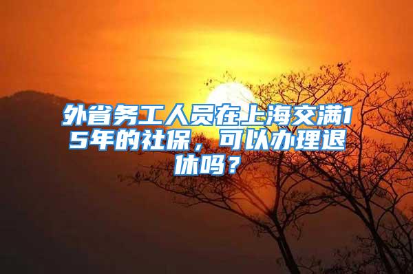 外省務(wù)工人員在上海交滿15年的社保，可以辦理退休嗎？