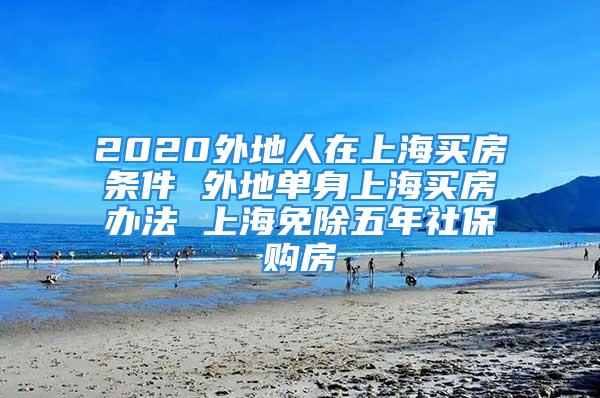 2020外地人在上海買房條件 外地單身上海買房辦法 上海免除五年社保購房