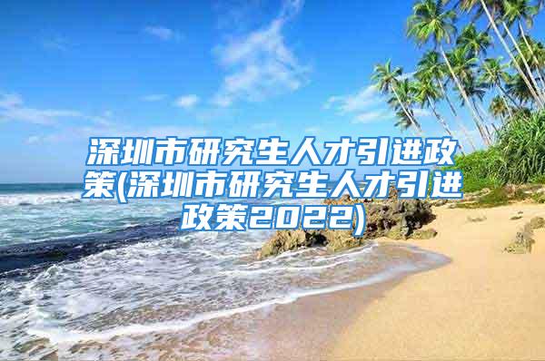 深圳市研究生人才引進政策(深圳市研究生人才引進政策2022)