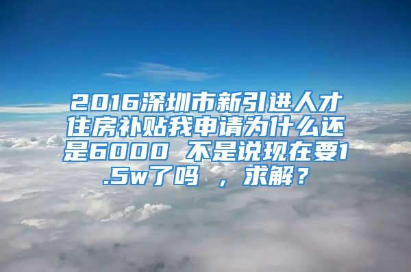 2016深圳市新引進(jìn)人才住房補貼我申請為什么還是6000 不是說現(xiàn)在要1.5w了嗎 ，求解？