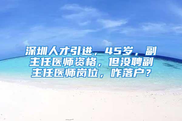 深圳人才引進(jìn)，45歲，副主任醫(yī)師資格，但沒聘副主任醫(yī)師崗位，咋落戶？