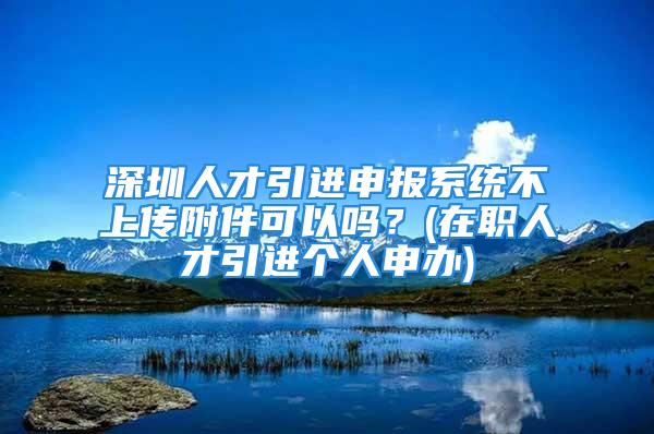 深圳人才引進(jìn)申報(bào)系統(tǒng)不上傳附件可以嗎？(在職人才引進(jìn)個(gè)人申辦)