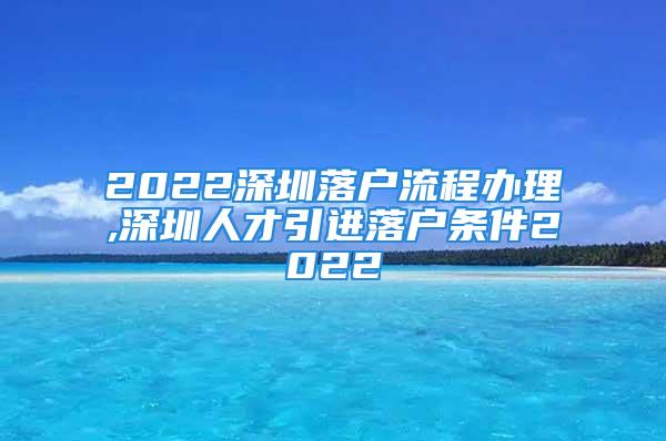 2022深圳落戶流程辦理,深圳人才引進(jìn)落戶條件2022