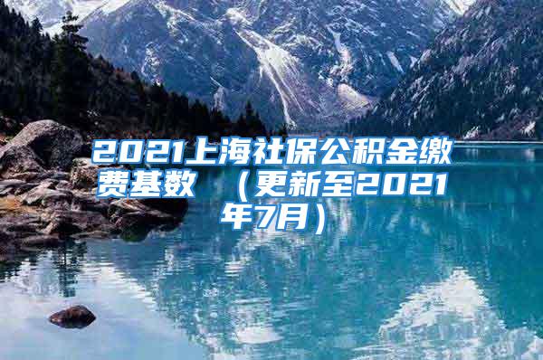 2021上海社保公積金繳費(fèi)基數(shù) （更新至2021年7月）