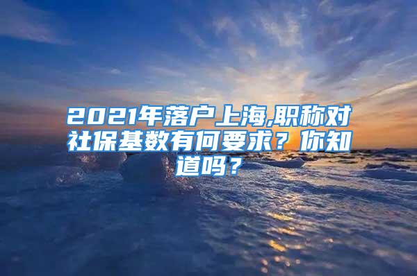 2021年落戶(hù)上海,職稱(chēng)對(duì)社?；鶖?shù)有何要求？你知道嗎？