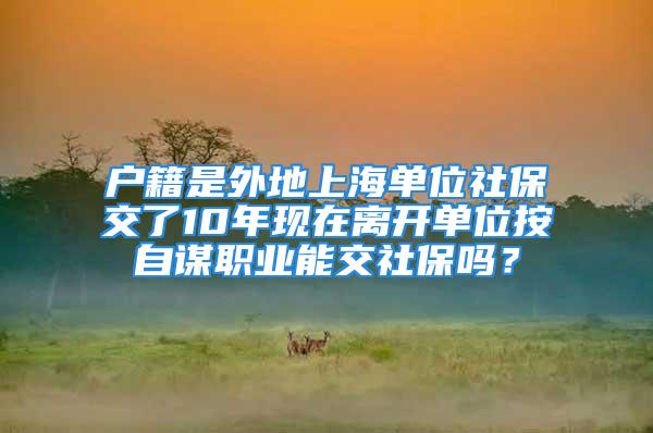 戶籍是外地上海單位社保交了10年現(xiàn)在離開單位按自謀職業(yè)能交社保嗎？