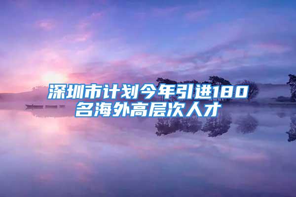 深圳市計劃今年引進180名海外高層次人才