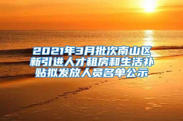 2021年3月批次南山區(qū)新引進(jìn)人才租房和生活補貼擬發(fā)放人員名單公示