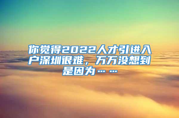 你覺得2022人才引進入戶深圳很難，萬萬沒想到是因為……