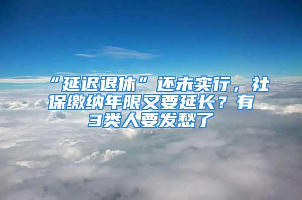 “延遲退休”還未實行，社保繳納年限又要延長？有3類人要發(fā)愁了