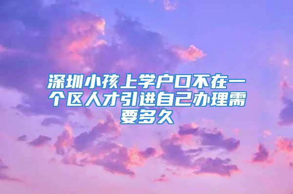 深圳小孩上學(xué)戶(hù)口不在一個(gè)區(qū)人才引進(jìn)自己辦理需要多久