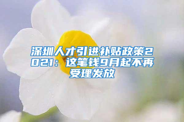 深圳人才引進(jìn)補(bǔ)貼政策2021：這筆錢9月起不再受理發(fā)放