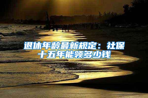 退休年齡最新規(guī)定：社保十五年能領(lǐng)多少錢