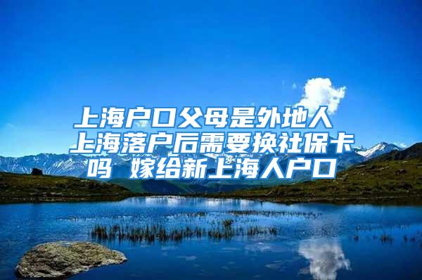 上海戶口父母是外地人 上海落戶后需要換社?？▎?嫁給新上海人戶口