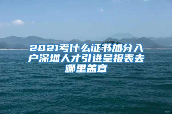 2021考什么證書加分入戶深圳人才引進呈報表去哪里蓋章