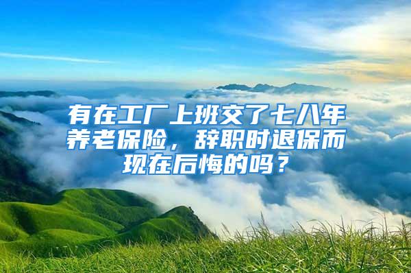 有在工廠上班交了七八年養(yǎng)老保險，辭職時退保而現(xiàn)在后悔的嗎？