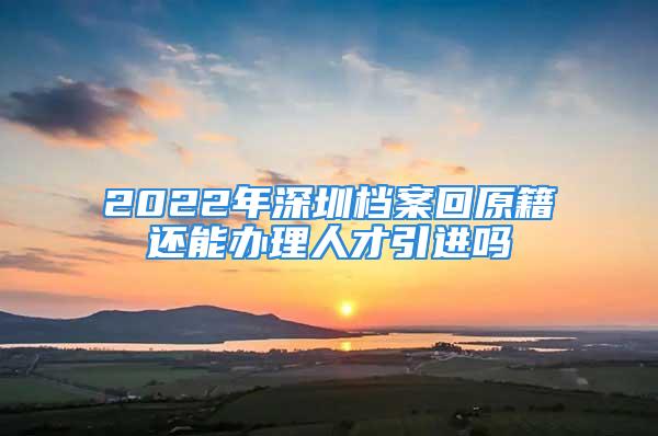 2022年深圳檔案回原籍還能辦理人才引進嗎