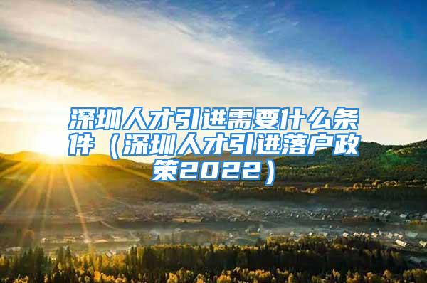 深圳人才引進需要什么條件（深圳人才引進落戶政策2022）