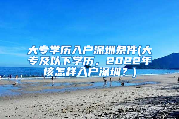 大專學歷入戶深圳條件(大專及以下學歷，2022年該怎樣入戶深圳？)