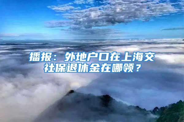 播報(bào)：外地戶口在上海交社保退休金在哪領(lǐng)？