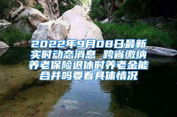 2022年9月08日最新實時動態(tài)消息 跨省繳納養(yǎng)老保險退休時養(yǎng)老金能合并嗎要看具體情況