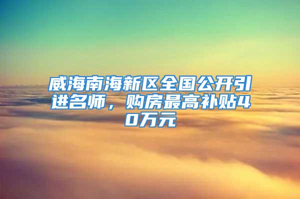 威海南海新區(qū)全國公開引進(jìn)名師，購房最高補貼40萬元