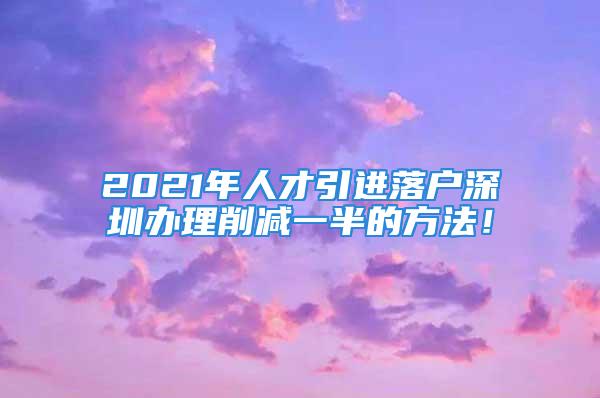 2021年人才引進(jìn)落戶深圳辦理削減一半的方法！