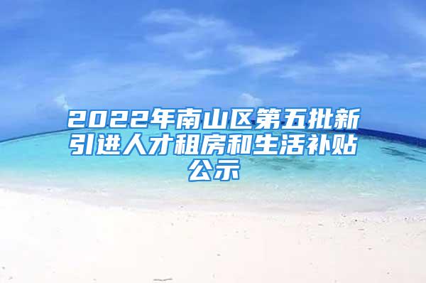 2022年南山區(qū)第五批新引進人才租房和生活補貼公示