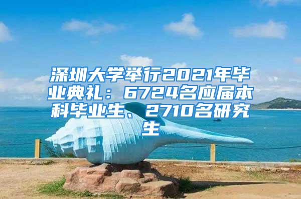 深圳大學(xué)舉行2021年畢業(yè)典禮：6724名應(yīng)屆本科畢業(yè)生、2710名研究生