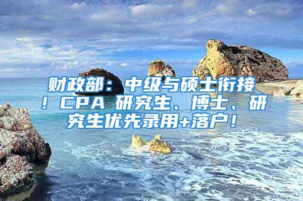 財政部：中級與碩士銜接！CPA≈研究生、博士、研究生優(yōu)先錄用+落戶！