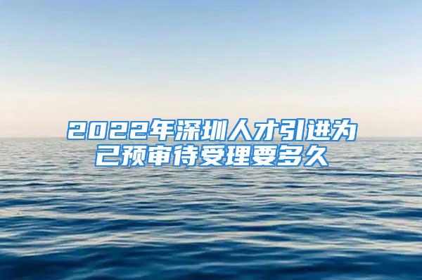 2022年深圳人才引進(jìn)為己預(yù)審待受理要多久