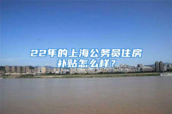 22年的上海公務員住房補貼怎么樣？