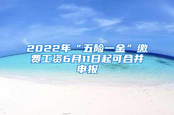 2022年“五險一金”繳費工資6月11日起可合并申報