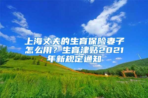 上海丈夫的生育保險(xiǎn)妻子怎么用？生育津貼2021年新規(guī)定通知