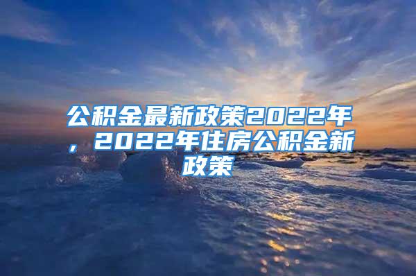 公積金最新政策2022年，2022年住房公積金新政策