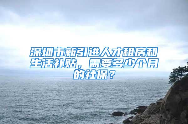 深圳市新引進(jìn)人才租房和生活補(bǔ)貼，需要多少個(gè)月的社保？