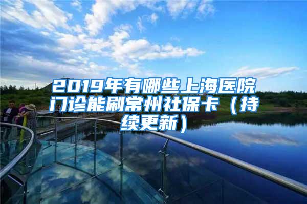 2019年有哪些上海醫(yī)院門診能刷常州社?？ǎǔ掷m(xù)更新）